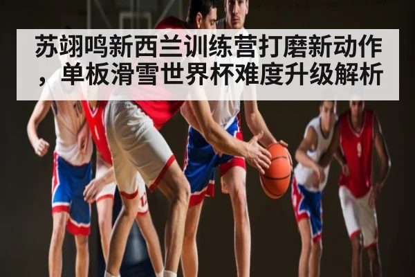 苏翊鸣新西兰训练营打磨新动作，单板滑雪世界杯难度升级解析（kaiyun）