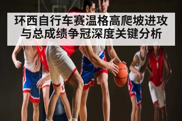 环西自行车赛温格高爬坡进攻与总成绩争冠深度关键分析