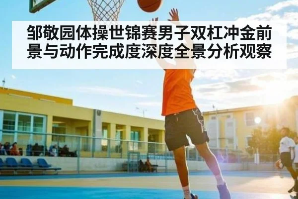 邹敬园体操世锦赛男子双杠冲金前景与动作完成度深度全景分析观察
