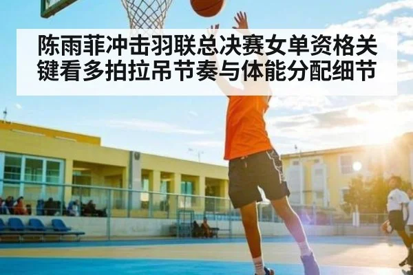 陈雨菲冲击羽联总决赛女单资格关键看多拍拉吊节奏与体能分配细节
